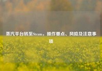 蒸汽平台转至Steam，操作要点、风险及注意事项