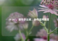 CF 2017，超级幸运星，游戏福利盛宴