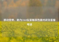 移动宽带，助力CSGO玩家畅享热血对战及客服电话