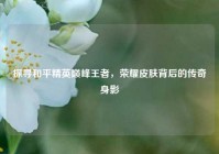 探寻和平精英巅峰王者，荣耀皮肤背后的传奇身影