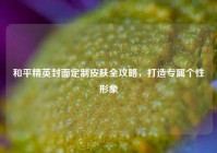 和平精英封面定制皮肤全攻略，打造专属个性形象
