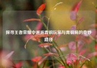 探寻王者荣耀中邂逅青铜玩家与青铜局的奇妙路径