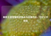 解析王者荣耀风控重点与设置方法，守护公平竞技