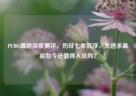 PUBG端游深度测评，历经七年沉浮，大逃杀鼻祖如今还值得入坑吗？