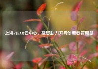 上海STEAM云中心，融资助力开启创新教育新篇