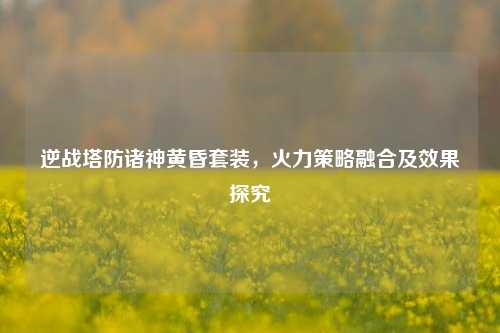 逆战塔防诸神黄昏套装，火力策略融合及效果探究