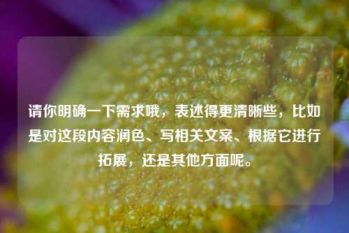 请你明确一下需求哦，表述得更清晰些，比如是对这段内容润色、写相关文案、根据它进行拓展，还是其他方面呢。