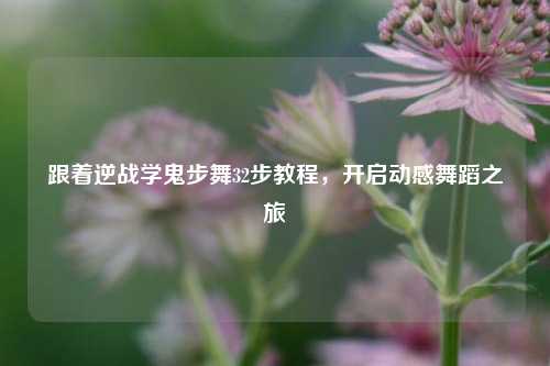 跟着逆战学鬼步舞32步教程,开启动感舞蹈之旅