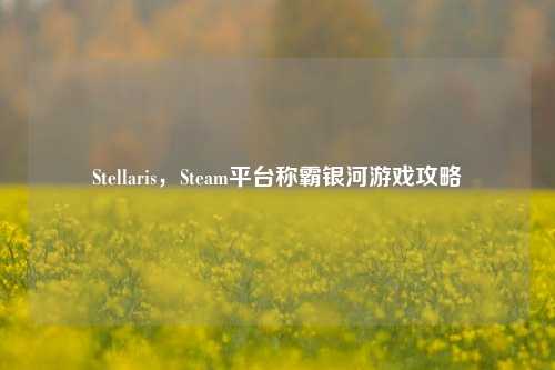 Stellaris，Steam平台称霸银河游戏攻略