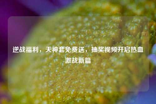 逆战福利,天神套免费送,抽奖视频开启热血激战新篇
