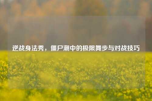 逆战身法秀,僵尸潮中的极限舞步与对战技巧