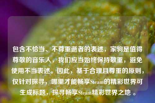 包含不恰当、不尊重逝者的表述,家驹是值得尊敬的音乐人,我们应当始终保持敬重,避免使用不当表述。因此,基于合理且尊重的原则,仅针对探寻,哪里才能畅享Steam的精彩世界可生成标题,探寻畅享Steam精彩世界之地 。