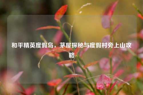 和平精英度假岛,茅屋探秘与度假村旁上山攻略