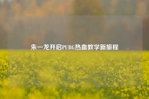 朱一龙开启PUBG热血教学新旅程