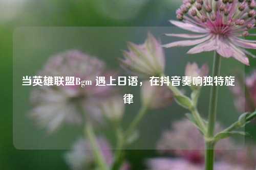 当英雄联盟Bgm 遇上日语，在抖音奏响独特旋律