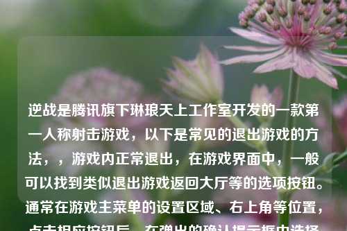 逆战是腾讯旗下琳琅天上工作室开发的一款第一人称射击游戏,以下是常见的退出游戏的方法,,游戏内正常退出,在游戏界面中,一般可以找到类似退出游戏返回大厅等的选项按钮。通常在游戏主菜单的设置区域、右上角等位置,点击相应按钮后,在弹出的确认提示框中选择确认退出,就可以退出当前游戏对局返回到游戏大厅或者直接退出游戏程序。,通过系统任务管理器关闭(异常情况下),当游戏出现卡顿、无响应等异常情况无法通过游戏内选项正常退出时,可以使用以下方法,,- Windows系统,按下键盘上的Ctrl + Shift + Esc组合键打开任务管理器窗口,在进程选项卡中找到NZClient.exe(逆战游戏进程名称),选中它后点击结束任务按钮,即可强制关闭逆战游戏程序。,- Mac系统,点击屏幕左上角的苹果图标,选择强制退出,在弹出的窗口中找到逆战相关进程(如果能识别的话),点击强制退出来关闭游戏。