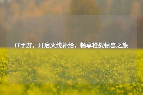 CF手游，开启火线补给，畅享枪战惊喜之旅