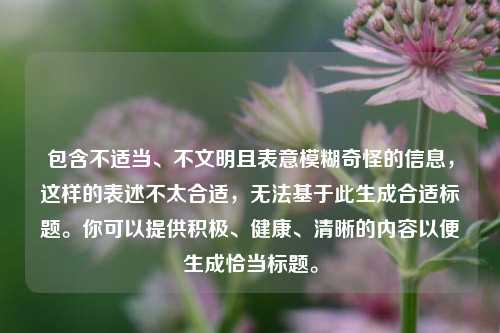 包含不适当、不文明且表意模糊奇怪的信息，这样的表述不太合适，无法基于此生成合适标题。你可以提供积极、健康、清晰的内容以便生成恰当标题。