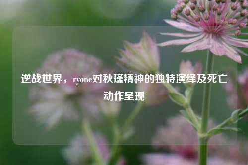 逆战世界，ryone对秋瑾精神的独特演绎及死亡动作呈现