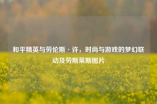 和平精英与劳伦斯·许,时尚与游戏的梦幻联动及劳斯莱斯图片