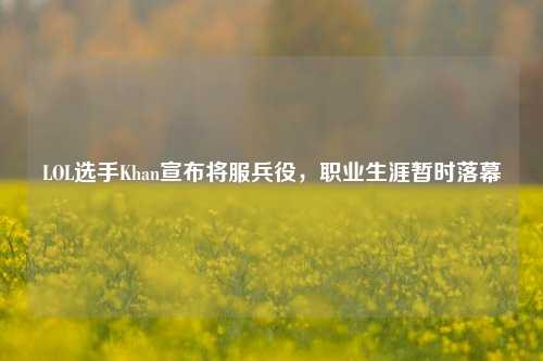 LOL选手Khan宣布将服兵役,职业生涯暂时落幕