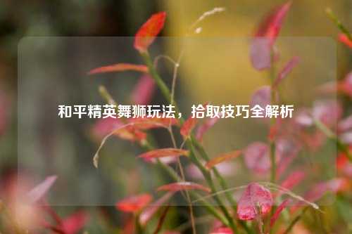 和平精英舞狮玩法，拾取技巧全解析