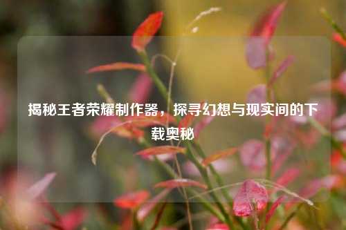 揭秘王者荣耀制作器,探寻幻想与现实间的下载奥秘