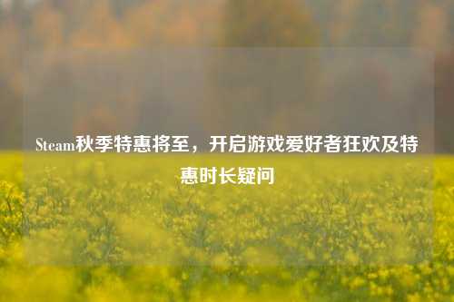 Steam秋季特惠将至,开启游戏爱好者狂欢及特惠时长疑问