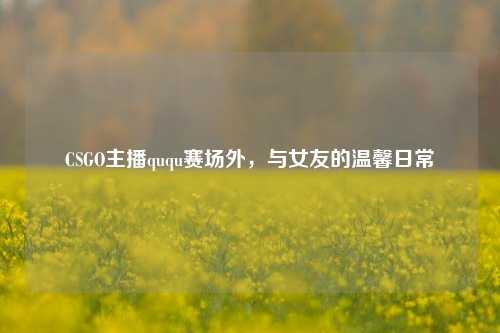 CSGO主播ququ赛场外,与女友的温馨日常