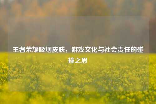 王者荣耀吸烟皮肤，游戏文化与社会责任的碰撞之思