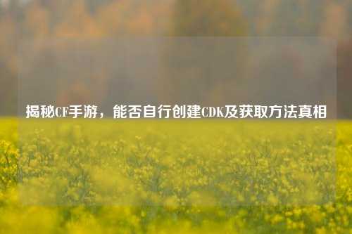 揭秘CF手游，能否自行创建CDK及获取方法真相