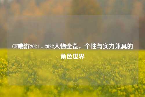 CF端游2021 - 2022人物全览，个性与实力兼具的角色世界