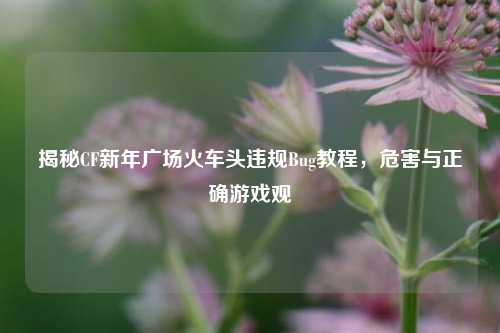 揭秘CF新年广场火车头违规Bug教程，危害与正确游戏观