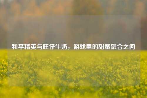 和平精英与旺仔牛奶，游戏里的甜蜜融合之问