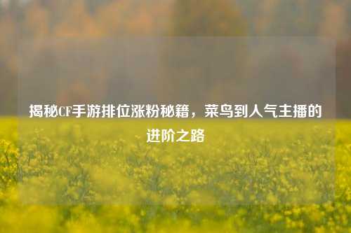 揭秘CF手游排位涨粉秘籍，菜鸟到人气主播的进阶之路