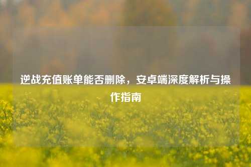 逆战充值账单能否删除，安卓端深度解析与操作指南