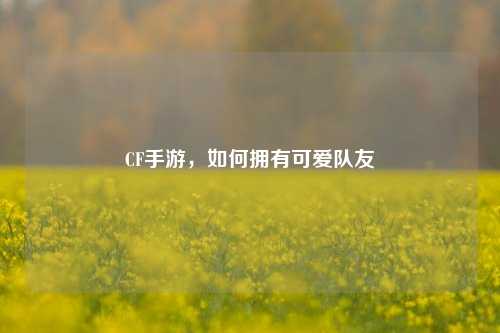 CF手游，如何拥有可爱队友
