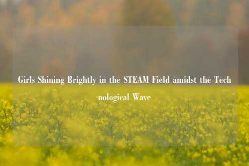 Girls Shining Brightly in the STEAM Field amidst the Technological Wave