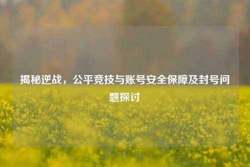 揭秘逆战,公平竞技与账号安全保障及封号问题探讨