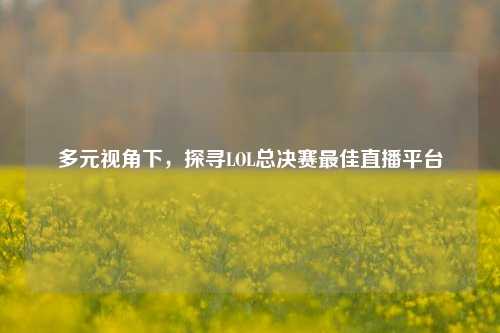 多元视角下,探寻LOL总决赛最佳直播平台