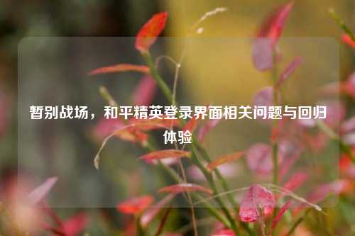 暂别战场，和平精英登录界面相关问题与回归体验