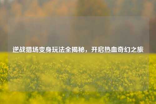 逆战猎场变身玩法全揭秘,开启热血奇幻之旅