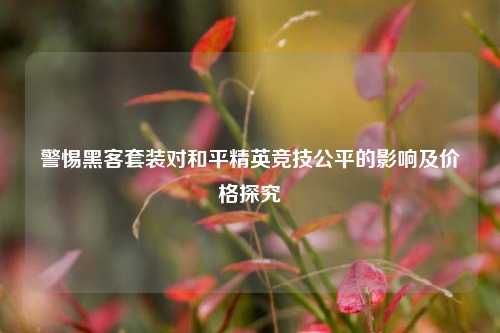 警惕黑客套装对和平精英竞技公平的影响及价格探究