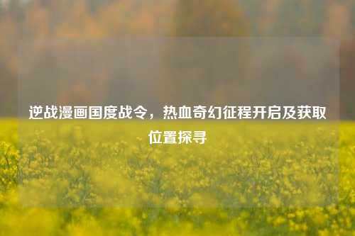 逆战漫画国度战令，热血奇幻征程开启及获取位置探寻