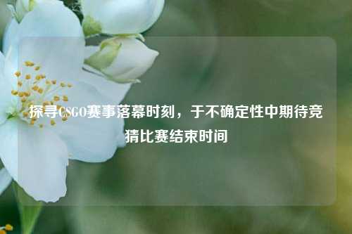 探寻CSGO赛事落幕时刻,于不确定性中期待竞猜比赛结束时间