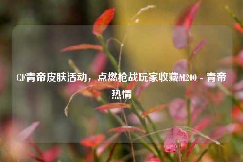 CF青帝皮肤活动，点燃枪战玩家收藏M200 - 青帝热情