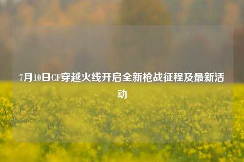 7月10日CF穿越火线开启全新枪战征程及最新活动
