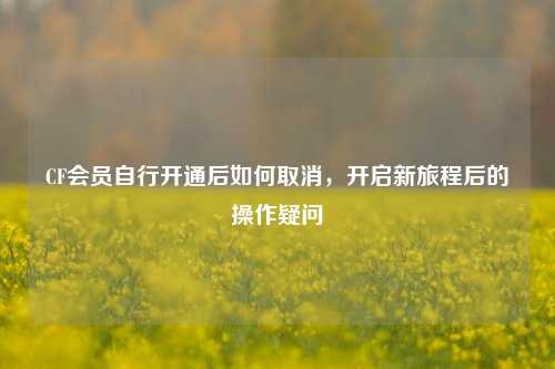 CF会员自行开通后如何取消，开启新旅程后的操作疑问