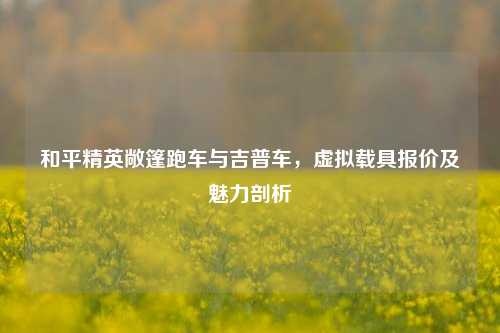 和平精英敞篷跑车与吉普车，虚拟载具报价及魅力剖析