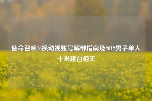 使命召唤16换动视账号解绑指南及2012男子单人十米跳台相关